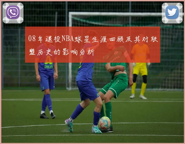 08年退役NBA球星生涯回顾及其对联盟历史的影响分析