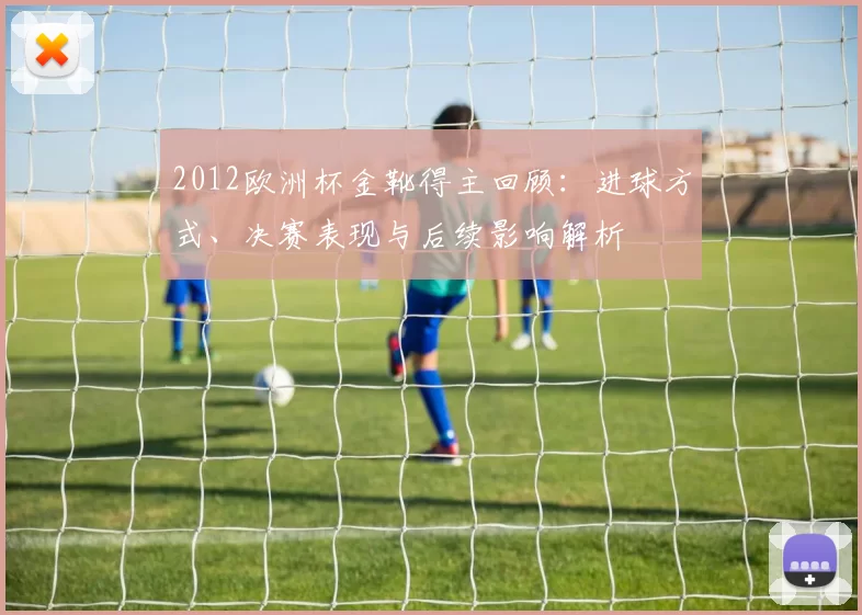 2012欧洲杯金靴得主回顾：进球方式、决赛表现与后续影响解析