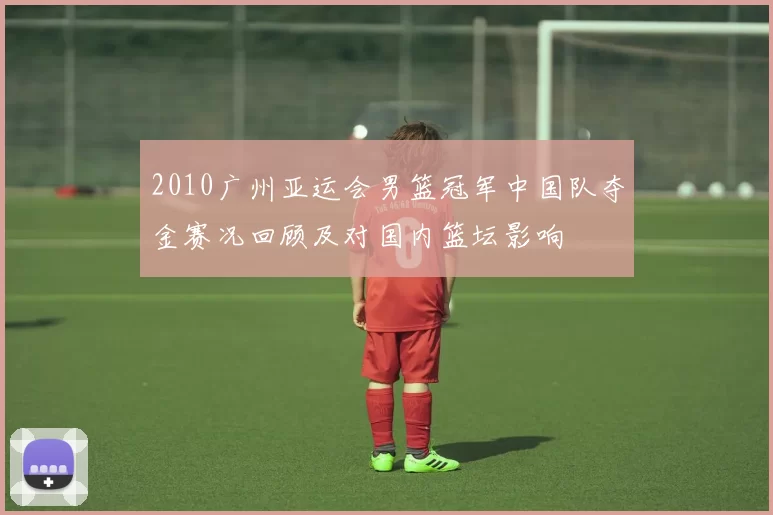 2010广州亚运会男篮冠军中国队夺金赛况回顾及对国内篮坛影响