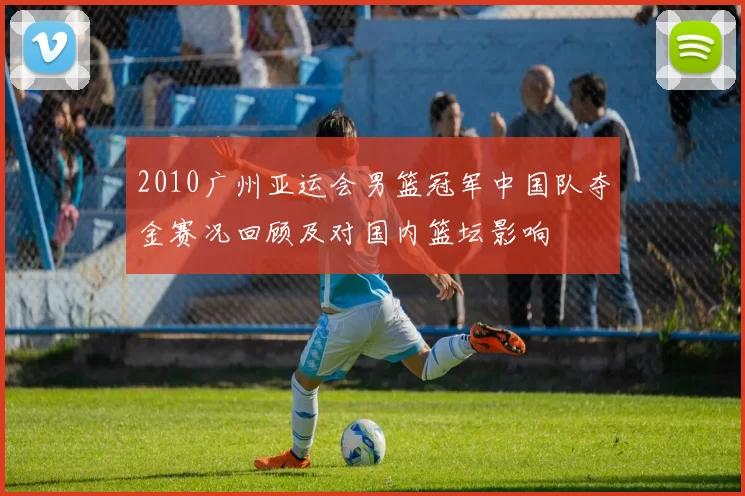 2010广州亚运会男篮冠军中国队夺金赛况回顾及对国内篮坛影响