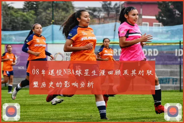 08年退役NBA球星生涯回顾及其对联盟历史的影响分析