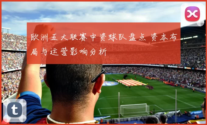 欧洲五大联赛中资球队盘点 资本布局与运营影响分析