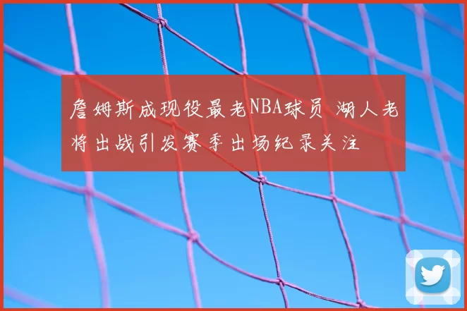 詹姆斯成现役最老NBA球员 湖人老将出战引发赛季出场纪录关注
