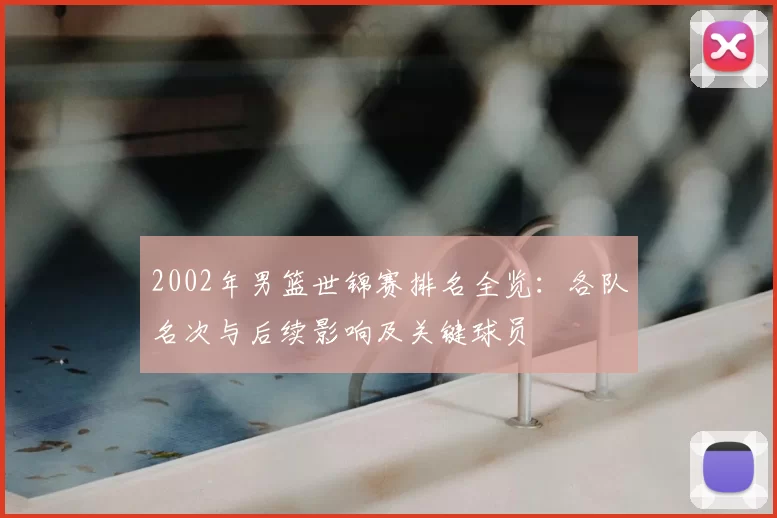 2002年男篮世锦赛排名全览：各队名次与后续影响及关键球员