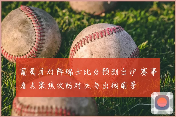 葡萄牙对阵瑞士比分预测出炉 赛事看点聚焦攻防对决与出线前景