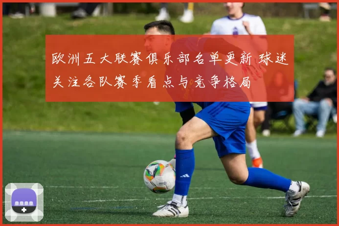 欧洲五大联赛俱乐部名单更新 球迷关注各队赛季看点与竞争格局