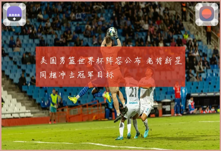 美国男篮世界杯阵容公布 老将新星同框冲击冠军目标