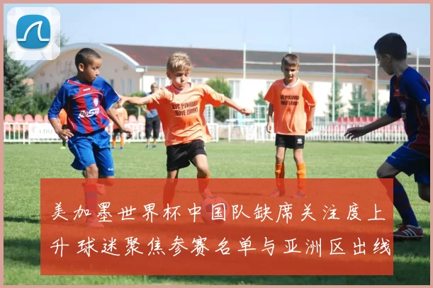 美加墨世界杯中国队缺席关注度上升 球迷聚焦参赛名单与亚洲区出线形势