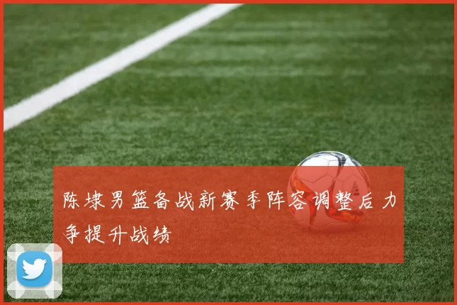 陈埭男篮备战新赛季阵容调整后力争提升战绩