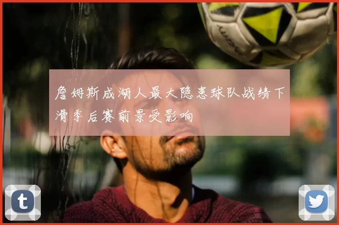 詹姆斯成湖人最大隐患球队战绩下滑季后赛前景受影响