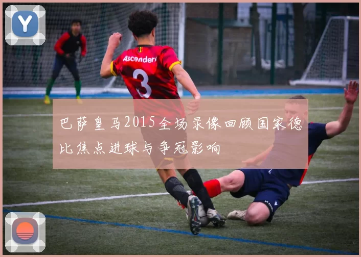 巴萨皇马2015全场录像回顾国家德比焦点进球与争冠影响