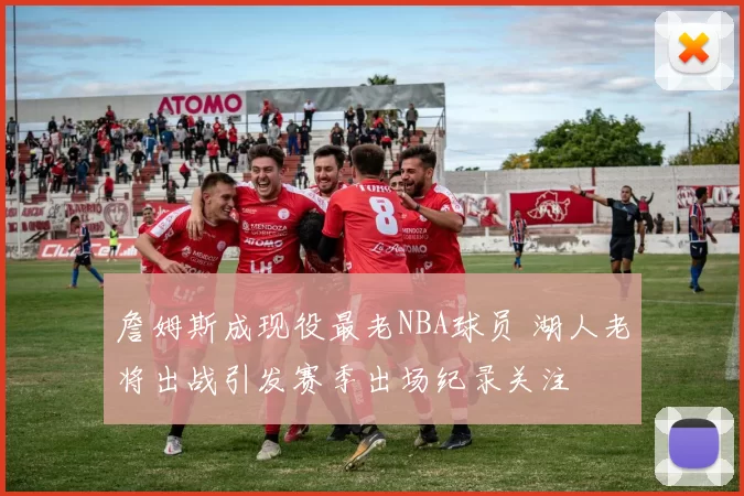 詹姆斯成现役最老NBA球员 湖人老将出战引发赛季出场纪录关注