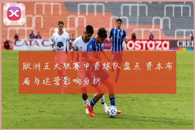 欧洲五大联赛中资球队盘点 资本布局与运营影响分析