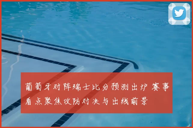 葡萄牙对阵瑞士比分预测出炉 赛事看点聚焦攻防对决与出线前景