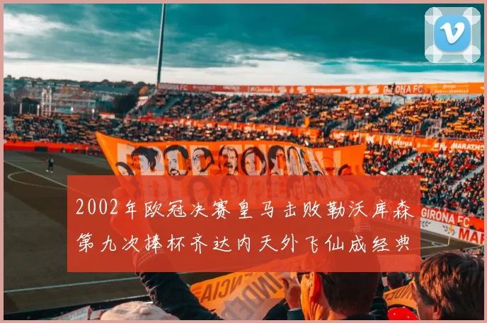 2002年欧冠决赛皇马击败勒沃库森第九次捧杯齐达内天外飞仙成经典