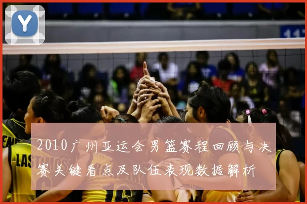 2010广州亚运会男篮赛程回顾与决赛关键看点及队伍表现数据解析
