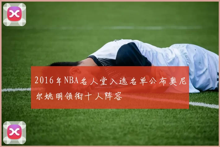 2016年NBA名人堂入选名单公布奥尼尔姚明领衔十人阵容