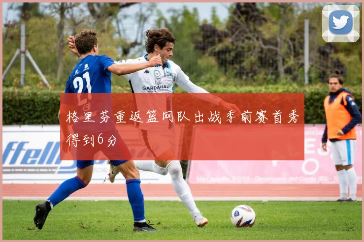 格里芬重返篮网队出战季前赛首秀得到6分