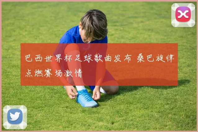 巴西世界杯足球歌曲发布 桑巴旋律点燃赛场激情