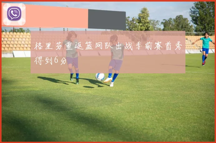 格里芬重返篮网队出战季前赛首秀得到6分